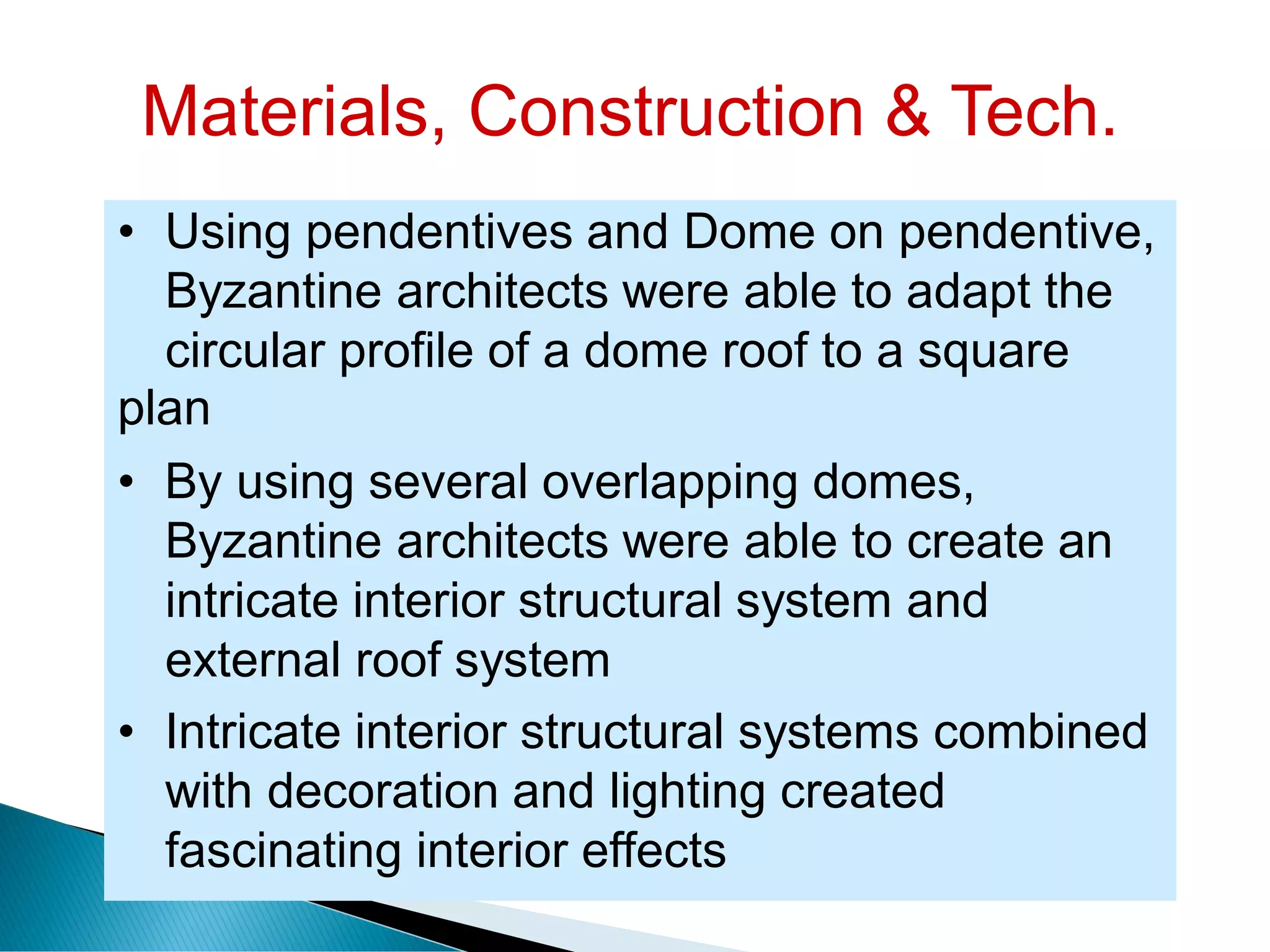 Materials, Construction & Tech.
• Using pendentives and Dome on pendentive,
Byzantine architects were able to adapt the
circular profile of a dome roof to a square
plan
• By using several overlapping domes,
Byzantine architects were able to create an
intricate interior structural system and
external roof system
• Intricate interior structural systems combined
with decoration and lighting created
fascinating interior effects
 