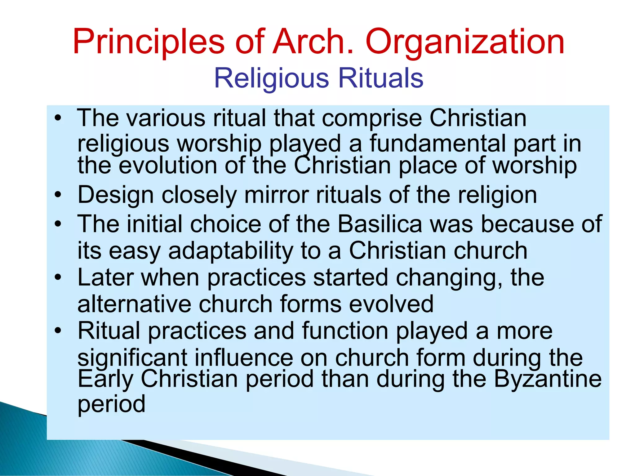 Principles of Arch. Organization
Religious Rituals
religious worship played a fundamental part in
its easy adaptability to a Christian church
alternative church forms evolved
significant influence on church form during
period
the
• The various ritual that comprise Christian
the evolution of the Christian place of worship
• Design closely mirror rituals of the religion
• The initial choice of the Basilica was because of
• Later when practices started changing, the
• Ritual practices and function played a more
Early Christian period than during the Byzantine
 