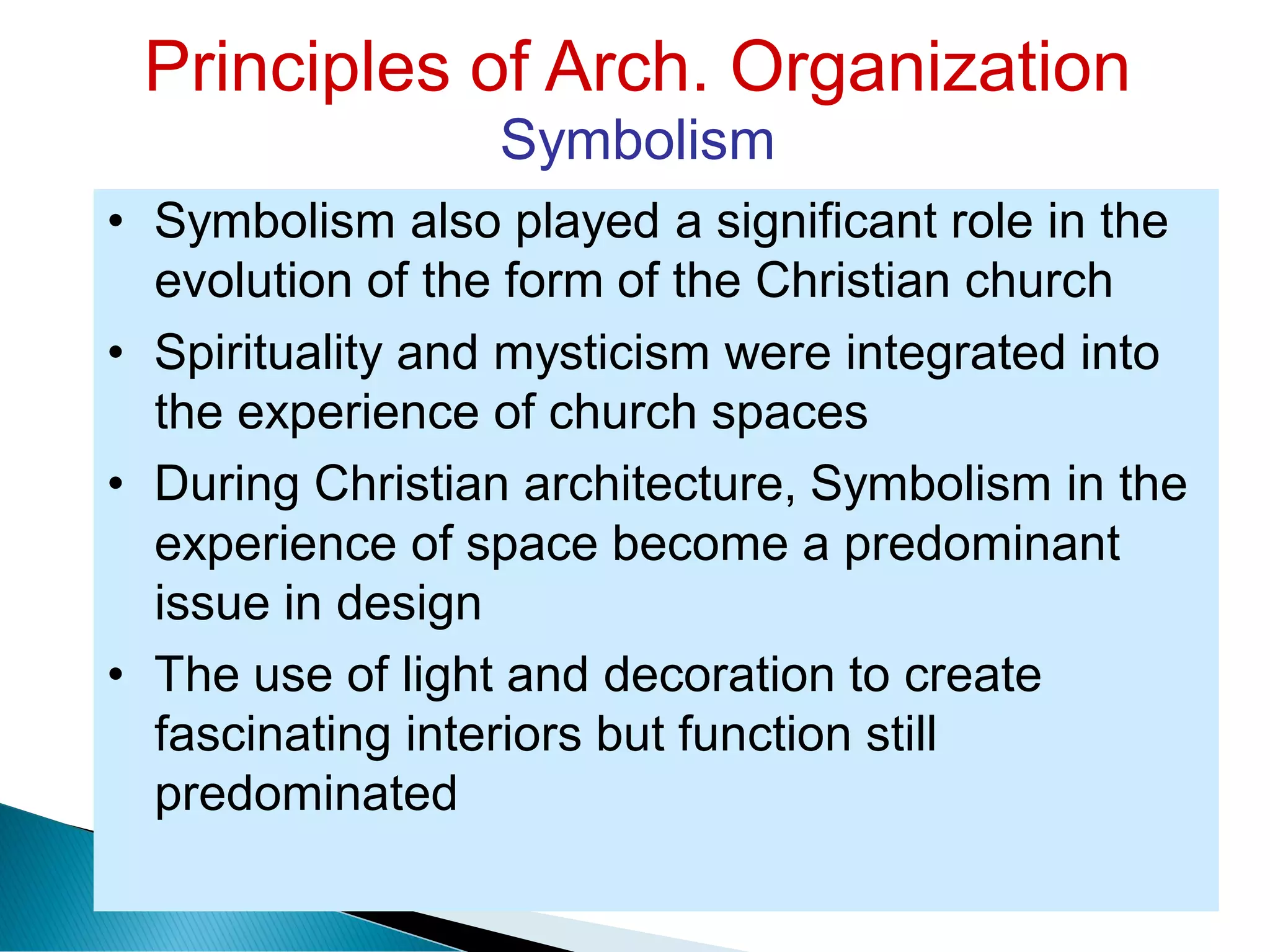 Principles of Arch. Organization
Symbolism
• Symbolism also played a significant role in the
evolution of the form of the Christian church
• Spirituality and mysticism were integrated into
the experience of church spaces
• During Christian architecture, Symbolism in the
experience of space become a predominant
issue in design
• The use of light and decoration to create
fascinating interiors but function still
predominated
 