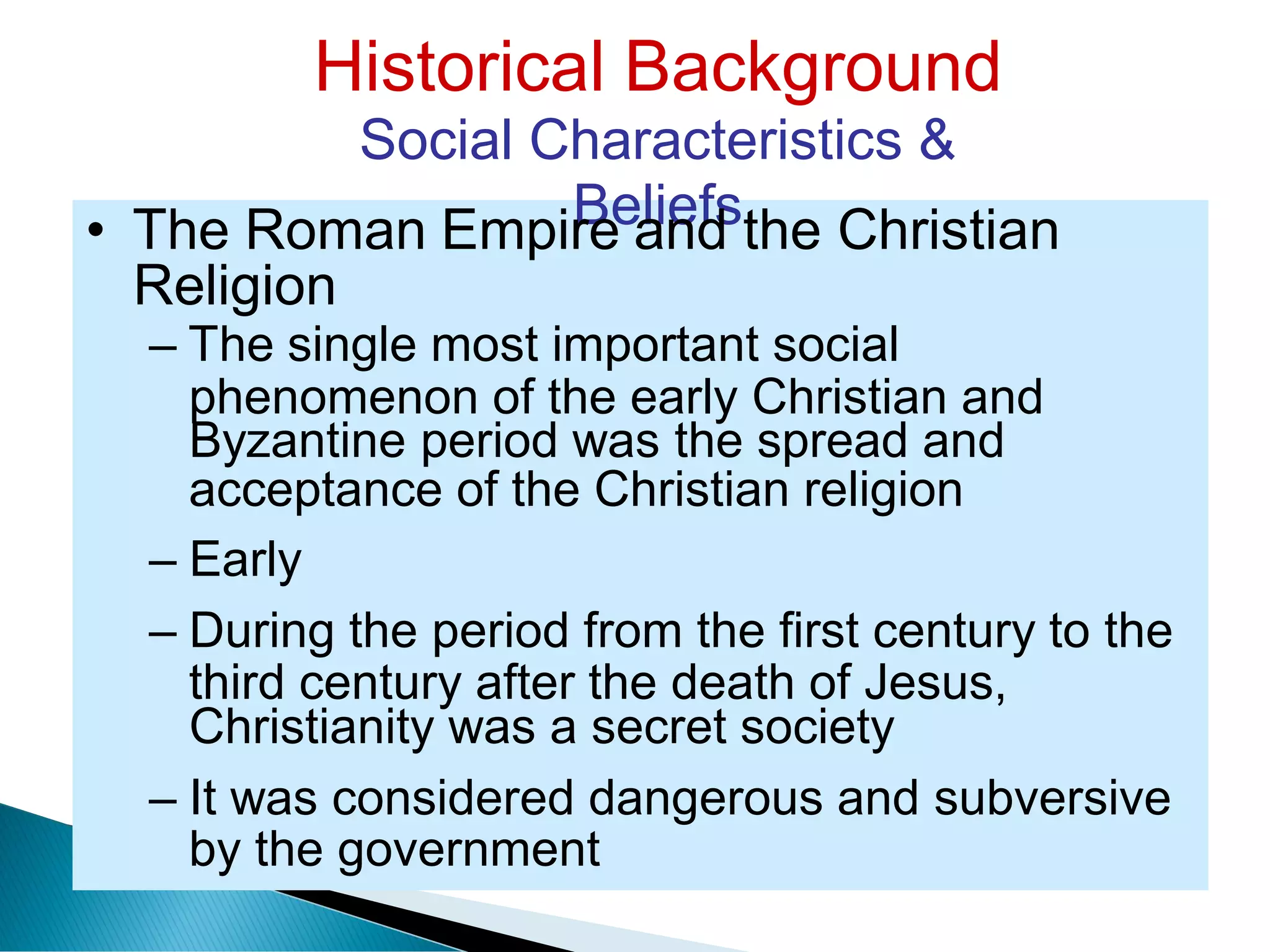 Historical Background
Social Characteristics &
Beliefs
Religion
phenomenon of the early Christian and
acceptance of the Christian religion
third century after the death of Jesus,
by the government
• The Roman Empire and the Christian
– The single most important social
Byzantine period was the spread and
– Early
– During the period from the first century to the
Christianity was a secret society
– It was considered dangerous and subversive
 