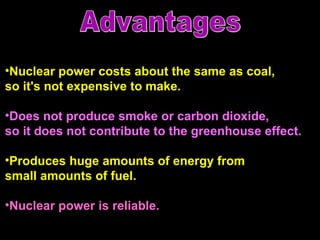 Nuclear power costs about the same as coal,  so it's not expensive to make.   Does not produce smoke or carbon dioxide,  so it does not contribute to the greenhouse effect. Produces huge amounts of energy from small amounts of fuel. Nuclear power is reliable.  Advantages 
