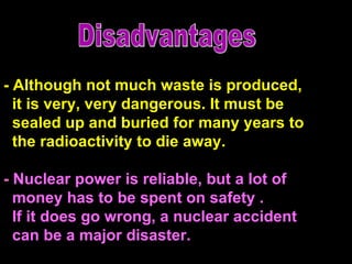 - Although not much waste is produced,  it is very, very dangerous. It must be  sealed up and buried for many years to the radioactivity to die away.  -  Nuclear power is reliable, but a lot of  money has to be spent on safety . If it does go wrong, a nuclear accident  can be a major disaster.  Disadvantages 