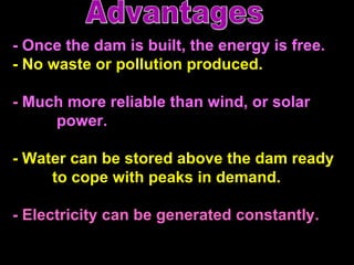- Once the dam is built, the energy is free.  -   No waste or pollution produced. -   Much more reliable than wind, or solar    power.  -   Water can be stored above the dam ready   to cope with peaks in demand. -   Electricity can be generated constantly.  Advantages 