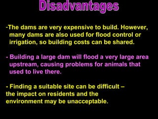 Disadvantages The dams are very expensive to build. However,  many dams are also used for flood control or irrigation, so building costs can be shared.  -   Building a large dam will flood a very large area upstream, causing problems for animals that  used to live there.   - Finding a suitable site can be difficult –  the impact on residents and the  environment may be unacceptable.  
