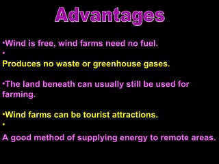 Wind is free, wind farms need no fuel.  Produces no waste or greenhouse gases.  The land beneath can usually still be used for farming. Wind farms can be tourist attractions.  A good method of supplying energy to remote areas.   Advantages 