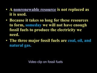 16.2 Electricity from fossil fuels A  nonrenewable resource   is not replaced as it is used.  Because it takes so long for these resources to form,  someday  we will not have enough fossil fuels to produce the electricity we need. The three major fossil fuels are  coal, oil, and natural gas. Video clip on fossil fuels 