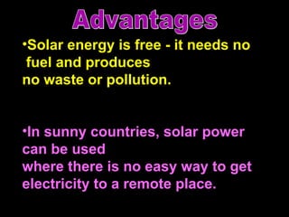 Solar energy is free - it needs no fuel and produces no waste or pollution. In sunny countries, solar power  can be used  where there is no easy way to get electricity to a remote place.  Advantages 