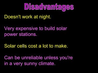 Doesn't work at night.  Very expensive to build solar  power stations. Solar cells cost a lot to make. Can be unreliable unless you're  in a very sunny climate. Disadvantages 