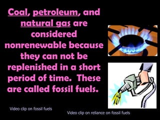 COAL, PETROLEUM, AND GAS Coal ,  petroleum , and  natural gas  are considered nonrenewable because they can not be replenished in a short period of time.  These are called fossil fuels.  Video clip on fossil fuels Video clip on reliance on fossil fuels 