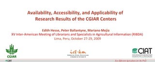   Availability, Accessibility, and Applicability of  Research Results of the CGIAR Centers Edith Hesse, Peter Ballantyne, Mariano Mejía XV Inter-American Meeting of Librarians and Specialists in Agricultural Information (RIBDA)   Lima, Peru, October 27-29, 2009 