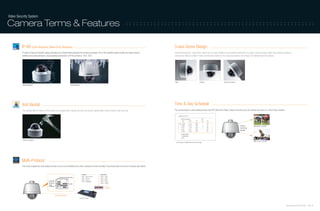 Video Security System

Camera Terms & Features                                                                                                                               ::::::::::::::::::::::::::::::::::::::::::::::::::::::



         IP-66 (Cold Resistant, Water/Dust Resistant)                                                                                                                            3-axis Dome Design
         IP refers to Ingress Protection ratings specifying the environmental protection the enclosure provides. The IP-66 compliant rating provides the highest level of        Samsung Electronics' 3-axis dome camera can be easily installed in the restricted environment of a wall or inclined surface, while most existing surveillance
         weather and vandal resistance. Usual operating temperature of IP-66 camera is -45˚C~50˚C.                                                                               cameras are difficult to install in these circumstances, thanks to the turning lens able to move freely 355˚ left/right and 90˚ up/down.




                                                                                                                                                                                 Wall                                 Ceiling                      Inclined Surface
          Water Resistant                                                 Cold Resistant




         Anti Vandal                                                                                                                                                             Time & Day Schedule
         The cameras with the feature of Anti Vandal, are equipped with a special structure that protects against willful external shocks, water and dust.                       The camera feature a clock setting function with RTC (Real Time Clock). Using this function, you can monitor each area on a Time & Day schedule.

                                                                                                                                                                                     SCHEDULE SETUP

                                                                                                                                                                                          MASTER ENABLE                      ON
                                                                                                                                                                                           DAY      TIME        ACT          NO   ON
                                                                                                                                                                                          1 MON       01:20     HOM               ON
                                                                                                                                                                                          2 WED       07:35     PRS          12   ON                                     Camera            SUN 09:00~12:00 AM
                                                                                                                                                                                          3 THU       11:40     SCN          3    ON                                     monitoring
                                                                                                                                                                                          4 SAT       15:17     PTN          1    ON
                                                                                                                                                                                                                                                                         direction
                                                                                                                                                                                          5 WKD       23:00     HOM               ON

                                                                                                                                                                                          6 UNDEFINED
                                                                                                                                                                                          7 UNDEFINED
                                                                                                                                                                                          BACK
          Shock-resistant
                                                                                                                                                                                                                                                                                           MON 12:00~15:00 PM
                                                                                                                                                                                   (auto play set depends on time and day)




         Multi-Protocol
         This camera adopts the multi protocol function and can be controlled by the other company’s remote controller. The protocol type is set by the hardware (dip switch).


                                                                                              Protocol               Buad Rate
                                                                                              0X00 : Auto Protocol   0X00 : 2400
                                                                                              0X01 : Pelco-D         0X01 : 4800
                                                                                              0X02 : Pelco-P         0X02 : 9600
                                                                                              0X03 : SAMSUNG         0X03 : 19200
                                                                                                                     0X04 : 38400

                                                                                                                           RS-485
                                                                                                                           Terminate



                                                     RS-485 / RS-422
                                                                                           Remote Controller



                                                                                                                                                                                                                                                                                                                                      Samsung Video Security System | 20 . 21
 