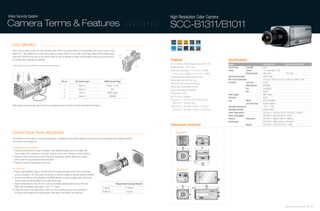 Video Security System                                                                                                                                                            High Resolution Color Camera
Camera Terms & Features                                                                                                                                                          SCC-B1311/B1011
                                                                                                                                                         ::::::::::::::::::::::::::::::::::::::::::::::::::::::


  Lens Selection
   When using an auto iris lens, The lens selection switch next to the camera should be set according to the type of auto iris lens.                     Rb

   Select ‘DC’ if the installed lens is a DC-control type, and select ‘VIDEO’ if it is a video-control type. Adjust the illumination level       Pin3
   with the DC-IRIS VR at the back of the camera when DC-type is selected, or adjust the Illumination level by using the level VR                Pin1
   on the lens when video-type is selected.                                                                                                                               Pin4
                                                                                                                                                                                 Features                                                              Specifications
                                                                                                                                                                                 • 1/3" SONY 410K/470K pixels Super-HAD IT CCD                         Model                                   SCC-B1311N                            SCC-B1011P/B1311P
   * When using an AI lens, turn off the ELC switch at the back of the camera.                                                                                     Pin2
                                                                                                                                                                                 • High resolution : 540 TV lines                                      Camera Type          Color/BW           Color
                                                                                                                                                                                 • Min. scene illumination : 0.4 Lux (F1.2, 50IRE),                    Image                Device             1/3" Super-HAD IT CCD
                                                                                                                                                                                   0.24 Lux (F1.2, 30IRE), 0.12 Lux (F1.2, 15IRE)                                           Effective Pixels   768 x 494                             752 x 582
                                                                                                                                                                                 • Internal/line lock (phase control) function                         Horizontal Resolution                   540 TV Lines
                                                                                                                                                                                 • Auto level control (DC type only)                                   Min. Scene Illumination                 0.4 Lux (F1.2, 50 IRE), 0.24 Lux (F1.2, 30 IRE), 0.12 Lux(F1.2, 15 IRE)
                                                                                 Pin no.   DC Control Type                  VIDEO Control Type                                                                                                         Functions             Line Lock         On/Off
                                                                                                                                                                                 • Electronic level control (manual lens)
                                                                                   1          Damp (-)                         Power (+12V)                                                                                                                                  White Balance     ATW/AWC
                                                                                                                                                                                 • Back light compensation (On/Off)
                                                                                   2          Damp (+)                               N/A                                                                                                                                     ELC               On/Off(ALC)
                                                                                                                                                                                 • Auto white balance (ATW/AWC)
                                                                                                                                                                                                                                                                             BLC               On/Off
                                                                                   3          Drive (-)                         VIDEO Signal                                     • Flickerless function
                                                                                                                                                                                                                                                       Video Output                            VBS 1.0Vp-p
                                                                                   4          Drive (+)                           GROUND                                         • C/CS mount compatible                                               S/N Ratio                               50 dB
                                                                                                                                                                                 • SCC-B1311 : DC12V & AC24V 60Hz (50Hz)                               Lens                  Mount             C/CS Compatible
                                                                                                                                                                                   SCC-B1011 : AC220V (50Hz)                                                                 Lens Drive Type   ALC(DC only)/ELC
   When using a manual iris lens, Open the lens iris completely and turn on the ELC function at the back of the camera.                                                          • SCC-B1311 : 60.5(W) x 59.5(H) x 77(D) mm                            Operating Temperature                   -10˚C ~ + 50˚C
                                                                                                                                                                                   SCC-B1011 : 60.5(W) x 59.5(H) x 125.2(D) mm                         Operating Humidity                      Less than 90%
                                                                                                                                                                                                                                                       Power Requirement                       SCC-B1311 : AC24V & DC12V / SCC-B1011 : AC220V
                                                                                                                                                                                                                                                       Power Consumption                       SCC-B1311 : 3W / SCC-B1011 : 3.5W
                                                                                                                                                                                                                                                       Physical              Dimensions        SCC-B1311 : 68(W) x 55(H) x 77.6(D)mm
                                                                                                                                                                                                                                                       Specification                           SCC-B1011 : 68(W) x 55(H) x 136.3(D)mm
                                                                                                                                                                                 Dimensions (unit:mm)                                                                        Weight            SCC-B1311 : 216g / SCC-B1011 : 446g



  Camera Back Focus Adjustment                                                                                                                                                          SCC-B1311

   The back focus of the camera is set when the product is shipped from the factory. However, the back focus can be adjusted in the following manner
                                                                                                                                                                                                                                        DC

   if the focus is not properly set.                                                                                                                                                                                                    LENS




                                                                                                                                                                                                                     SCC-B1311




   For Standard Lens (non-Zoom)                                                                                                                                                               68                                 72.6
                                                                                                                                                                                              65
   1. The lens should be able to clearly recognize high-definition images such as an object with
      cross stripes from a distance of 10 meters when the focus ring of the lens is set to infinity(∞).




                                                                                                                                                                                                        55
   2. Adjust the focus by turning the control ring of the flange back until the object can be seen
                                                                                                                                                                                                                                           SCC-B1311

     clearly under the circumstances described above.
                                                                                                                                                                                                               7.6
   3. Fasten the screw of flange back control ring.                                                                                                                                                                              63.5
                                                                                                                                                                                                                                 77.6

   For Zoom Lens                                                                                                                                                                        SCC-B1011P
   1. Place a high-definition image 3-5m apart from the camera and then turn the focus of the lens
      as far as possible in the TELE (zoom in) direction so that the image can be seen vividly as possible.
   2. Turn the lens zoom as far as possible in the WIDE direction, turning the flange back control ring
      of the camera so that the object can be seen most vividly.
   3. Adjust so that the focus from the TELE side can be vividly matched with the focus from the                                             Flange Back Focusing Distance
                                                                                                                                                                                              68                                               136.3
      WIDE side by repeating above steps 1 and 2 2~3 times.                                                                                                                                   65             7.6                                120
                                                                                                                          C Mount                       17.526mm
   4. Fasten the screw of the flange back control ring. The control can be set more accurately if
                                                                                                                          CS Mount                      12.5mm
      the focus can be adjusted by attaching dark color paper or ND filter to the front lens.
                                                                                                                                                                                                        55




                                                                                                                                                                                                                                                                                                                                     Samsung Video Security System | 22 . 23
 