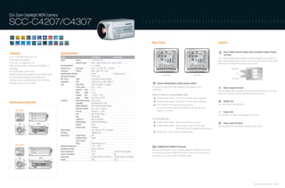 32x Zoom DayNight WDR Camera

SCC-C4207/C4307                                                                                                                                                                  ::::::::::::::::::::::::::::::::::::::::::::::::



                                                                                                                                                                                      Rear Parts                                                                                 Exterior

                                                                                                                                                                                                                                                                                        Day & Night External Signal Input and Alarm Signal Output
Features                                                            Specifications                                                                                                                                                                                                      Terminal
• 1/4" 410K/470K Pixels Ex-View CCD                                 Model                                      SCC-C4207                        SCC-C4307                                                                                                                        This is the terminal that allows connection to an external brightness sensor (optional) to
• DIS (Digital Image Stabilizer)                                    Image                Device                1/4" Ex-View CCD                                                                                                                                                  trigger switching between black & white or color mode. It also sends out an alarm signal
• 32x zoom Lens (digital zoom:10x)                                                       Effective Pixels      NTSC : 768(H) x 494(V) / PAL : 752(H) x 582(V)                                                                                                                    when linked to the MOTION DET function or black & white.
• Min. scene illumination : 0.002(color)/0.0002(B/W) Lux            Scanning Method                            2 : 1 Interlace
• Day/Night                                                         Scanning Line         Horizontal           NTSC : 15.750Hz / PAL : 15.625Hz                                                                                                                                                      Day & Night IN

• 128x WDR (Wide Dynamic Range)                                     Frequency             Vertical             NTSC : 60Hz / PAL : 50Hz                                                                                                                                                                               1

• Motion detection (with adjustable zones and sensitivity levels)   Synchronization Method                     Internal                          Internal/Line lock                                                                                                                                           GND
                                                                                                                                                                                                     SCC-C4207                                     SCC-C4307
                                                                    Horizontal Resolution                      480 TV Lines                                                                                                                                                                                           2
• Privacy protection that allows up to 8 privacy zones
                                                                    Min. Scene            Color                0.002 (Sens-up 160x,15IRE)Lux                                                                                                                                                          Alarm Output
• Remote control through RS485(using SSC-1000/5000)
                                                                    Illumination          B/W                  0.0002 (Sens-up 160x,15IRE)Lux
• Excellent signal-to-noise ratio(50dB)                                                                                                                                                      Camera Manipulation Switch (setup switch)
                                                                    Lens                  Zoom Ratio           320x (32x Optical, 10x Digital)
                                                                                          Focal Length         3.55 ~ 113mm                                                           The functions of these parts will differ, depending on the operation mode                         Video Output Terminal
                                                                                          Aperture     Tele    F4.17                                                                  of the camera.
                                                                                                                                                                                                                                                                                 This is the terminal that is connected to the video input terminal of a monitor. The video
                                                                                          Ratio        Wide    F1.69
                                                                                                                                                                                                                                                                                 images from the camera are sent to the monitor through this terminal.
                                                                                          Viewing      Tele    1.78˚(H) x 1.34˚(V)                                                    • When the camera is in general operation mode :
                                                                                          Angle        Wide    56.41˚(H) x 43.01˚(V)                                                        Up/Down Direction Switch : Zoom Tele or Zoom Wide switch, respectively.
                                                                    Functions             Wide Dynamic Range   Off/On (128x)
                                                                                                                                                                                            Left/Right Direction Switch : Near Focus or Far Focus switch, respectively.                 RS485 Port
Dimensions (unit:mm)                                                                      Day/Night            Color/BW/Auto/EXT (ICR)
                                                                                                                                                                                            [SET UP] Switch: This is used to enter the setup menu :                              This is the RS485 remote control port.
                                                                                          Motion Detection     Off/On (Area/Sensitivity Setting)
                                                                                          Electronic Shutter   Off, 1/100 ~10,000 sec                                                       The user can enter the setup menu by pushing the [SET UP] switch, and
        SCC-C4207                                                                         Sens Up              Off/Auto (2x ~ 160x)                                                         holding it for 3 seconds.
                                                                                                                                                                                                                                                                                        Power LED
                                                                                          BLC                  Off/On (Area Setting)
                                                                                                                                                                                                                                                                                 The LED will be on if power is being supplied to the camera.
                                                                                          AGC                  Off/Low/High
                                                                                          Camera ID            Max. 20 Characters                                                     • From the setup menu :
                                                                                          White Balance        ATW/ATW2/AWC/Manual                                                          Up/Down Direction Switch : Used to move the cursor up or down.
                                                                                                                                                                                                                                                                                        Power Input Terminal
                                                                                          IR Filter            Off/On
                                                                                                                                                                                            Left/Right Direction Switch : Used to move the cursor to the left or right.          This is the terminal that is connected to the power adaptor cable.
                                                                                          Privacy Zones        8 (Mosaic)
                                                                                                                                                                                                                          Other functions may be designated by the setup menu.
                                                                    Signal Output                              VBS 1.0Vp-p(75 Ohm, Composite)
                                                                    S/N Ratio                                  50dB(AGC Off)                                                                [ENTER] Switch : Used to select the highlighted option.
                                                                    Input/Output          Image Output         BNC
                                                                                          Remote Control       RS485
                                                                                          Alarm Output         1
                                                                                          Power                Terminal Block (2-pin)
        SCC-C4307                                                   Operating Temperature                      -10˚C ~ +50˚C
                                                                                                                                                                                             ZOOM/FOCUS REMOTE Terminal
                                                                    Operating Humidity                         Maximum 90% RH
                                                                                                                                                                                      This is the terminal used to connect an external controller for ZOOM/FOCUS and menu
                                                                    Power Requirment                           DC12V                             AC24V/DC12V compatible
                                                                                                                                                                                      control and for executing the HOME RETURN and AF functions. It can be set to one of
                                                                    Power Consumption                          5.5W                              6W
                                                                                                                                                                                      four modes (A, B, C or D) according to the input condition.
                                                                    Dimensions                                 60.5(W) x 59.5(H) x 126.7(D)mm   60.5(W) x 59.5(H) x 160.9(D)mm
                                                                    Weight                                     390g                             515g




                                                                                                                                                                                                                                                                                                                                        Samsung Video Security System | 34 . 35
 