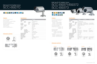 Bullet type IR LED DayNight Camera
Bullet type IR LED DayNight Camera                                                                                                           SCC-B9371/B9372
SCC-B9270                                                                                                                                    SCC-B9373


Features                                                       Specifications                                                                Features                                            Specifications
• 1/3" 320K Pixels Super-HAD IT CCD                            Model                                        SCC-B9270                        • 1/3" 410K/470K Pixels Super-HAD IT CCD            Model                               SCC-B9371                     SCC-B9372                      SCC-B9373
• 350 TV lines resolution                                      Camera Type                                  Color                            • 540(Color)/570(BW) TV lines resolution            Camera Type                         Color
• Min. scene illumination : 0 Lux with IR-LED(48pcs)           Image          Device                        1/3" Super-HAD IT CCD            • Min. scene illumination:                          Image        Device                 1/3" Super-HAD IT CCD
• 4.3mm fixed iris lens built-in F2.0                                         Pixels            Effective   500 x 582                          SCC-B9371 : 0Lux with IR-LED(36pcs)                            Pixels     Effective   NTSC : 768 x 494 / PAL : 752 x 582
                                                               Min. Scene                       Color       O Lux with IR-LED(48pcs)           SCC-B9372 : 0Lux with IR-LED(42pcs)               Min. Scene              Color       O Lux with IR-LED(36pcs)     O Lux with IR-LED(42pcs)       O Lux with IR-LED(42pcs)
• No focus shift in night time (at LED turn on)
                                                               Illumination                     B/W         Viewable length at night : 40m
                                                                                                                                               SCC-B9373 : 0Lux with IR-LED(42pcs)               Illumination            B/W         Viewable length at night:35m Viewable length at night:45m   Viewable length at night:70m
• Back light compensation
                                                               Resolution     Horizontal                    350 TV Lines                     • Focal length & focus externally adjustable        Resolution Horizontal               540(Color) / 570(BW) TV Lines
• Water resistant (IP66)
                                                                              Vertical                      350 TV Lines                     • DC iris level external adjustable                 Video Output                        VBS 1.0Vp-p
• Size: 70(ø) x 104(L)mm
                                                               Video Output                                 VBS 1.0Vp-p                      • Viewable length at night : SCC-B9371 : 35m        S/N Ratio                           48 dB
• DC12V, 110mA/450mA (IR LED On)                                                                                                                                           SCC-B9372 : 45m
                                                               S/N Ratio                                    48 dB                                                                                Function                            AGC, BLC, ATW
                                                               Function                                     AGC, BLC, ATW                                                  SCC-B9373 : 70m       Lens         Focal Length           3.8 ~ 9.5mm                                                 6~50mm
                                                               Lens           Focal Length                  4.3mm
                                                                                                                                             • Back light compensation                                        Aperture Ratio         F1.2                                                        F1.6
                                                                              Aperture Ratio                F2.0                             • Water resistant (IP66)                                         Viewing Tele           30.0˚(H) x 22.4˚(V)          30.0˚(H) x 22.4˚(V)            5.7˚(H) x 4.3˚(V)
                                                                              Viewing Angle     Tele        73.7˚(H) x 47.3˚(V)              • Size : SCC-B9371 : 73(ø) x 122(L)mm                            Angle      Wide        74.2˚(H) x 54.0˚(V)          74.2˚(H) x 54.0˚(V)            43.9˚(H) x 33.2˚(V)
                                                                              Lens Drive Type               Fixed Iris (ELC Function)                 SCC-B9372 : 77.5(ø) x 129(L)mm                          Lens Drive Type        Vari-Focal Auto Iris
                                                               Operating Temperature                        -10˚C ~ + 50˚C
                                                                                                                                                      SCC-B9373 : 98(ø) x 162.5(L))mm            Operating Temperature               -10˚C ~ + 50˚C
Dimensions (unit:mm)                                           Operating Humidity                           Less than 90%                    • AC24V/DC12V :                                     Operating Humidity                  Less than 90%
                                                               Water resistant                              IP 66
                                                                                                                                               SCC-B9371 : 210mA/600mA (IR LED On)               Water Resistant                     IP 66
                                                                                                                                               SCC-B9372 : 210mA/650mA (IR LED On)
                                                               Power Requirement                            DC 12V                                                                               Power Requirement                   AC 24V & DC 12V
                                                                                                                                               SCC-B9373 : 210mA/1.2A (IR LED On)
                                                               Power Consumption                            1.3W(Led Off) / 5.4W(Led On)                                                         Power Consumption                   2.5W(Led Off)/7.2W(Led On) 2.5W(Led Off)/7.8W(Led On)       2.5W(Led Off)/14.4W(Led On)
                                                               Dimension                                    70(ø) x 104(L)mm                                                                     Dimension                           73(ø) x 122(L)mm             77.5(ø) x 129(L)mm             98(ø) x 162.5(L)mm
                                                               Weight                                       750g                                                                                 Weight                              910g                          1010g                         2335g
                                                    110




                    70
                   82



                                            125                                                                                              Dimensions (unit:mm)
                                                          77




                                                                                                                                                    SCC-B9371                                SCC-B9372                                                   SCC-B9373
                                                                                                                                                                                  140
                                              104




                                                                                                                                                                                                                                                                                    Samsung Video Security System | 42 . 43
 