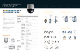 32x Zoom DayNight WDR SmartDome Camera

SCC-C6407                                                                                                                                                              ::::::::::::::::::::::::::::::::::::::::::::::::::::



                                                                                                                                                                                      When Installing on the Ceiling                                                   When Installing on the Wall

                                                                                                                                                                                          For Embedding     For Indoor Use               For Outdoor Use
                                                                                                                                                                                                                                                                                          For Indoor Use                       For Outdoor Use
Features                                                             Specifications                                                                                                                                    Ceiling
                                                                                                                                                                                                                       Mount Adaptor
• 1/4" 410K/470K Pixels Ex-View CCD                                  Model                                          SCC-C6407                          SCC-C6407P                              Ceiling                 (SADT-100CM)
                                                                                                                                                                                                                                                    Ceiling                   Wall Mount                          Wall Mount
• DIS (Digital Image Stabilizer)                                                                                                                                                            Mount Bracket                                           Mount Adaptor                Adaptor                             Adaptor
                                                                     Image                  Device                  1/4" Ex-View CCD                    1/4" Ex-View CCD                   (SBR-100DCM)                                             (SADT-100CM)          (SADT-100WM)                        (SADT-100WM)
• 320x zoom, through a combination of 32x optical Zoom and                                  Effective Pixels        768(H) x 494(V)                     752(H) x 582(V)
  10x digital zoom                                                   Scanning Method                                Interlace
                                                                     Scanning Line         Horizontal               15.750KHz                           15.625Hz                                                                                                                 Indoor                             Outdoor
• Min. scene illumination : 0.002(color)/0.0002(B/W) Lux                                                                                                                                                                                                                        Housing                             Housing
• Day/Night                                                          Frequency             Vertical                 60Hz                                50Hz                                                                 Indoor                                          (SHG-120)                           (SHG-220)
                                                                                                                                                                                                                             Housing                       Outdoor
• 128x WDR (Wide Dynamic Range)                                      Synchronization Method                         Internal/Line Lock                                                                                       (SHG-120)                     Housing
                                                                     Horizontal Resolution                          480 TV Lines                                                                                                                           (SHG-220)
• Possible to connect up to a maximum of 256 cameras using
                                                                     Min. Scene            Color                    0.002(Sens-up 160x,15IRE)Lux
  the exclusive controller (SSC-1000/5000), which can control                                                                                                                                                                                                                                 Dome Camera                          Dome Camera
                                                                     Illumination          B/W                      0.0002(Sens-up 160x,15IRE)Lux                                           Dome Camera       Dome Camera                  Dome Camera                                        (SCC-C6407)                          (SCC-C6407)
  a variety of functions such as pan, tilt, zoom, preset, pattern                                                                                                                           (SCC-C6407)       (SCC-C6407)                  (SCC-C6407)
                                                                     Pan/Tilt              Manual Pan/Tilt Speed    Pan : 0.1 ~ 180˚/sec(64 steps) / Tilt : 0.1 ~ 90˚/sec(64 steps)
  and manual focus                                                                          Preset Pan/Tilt Speed   Pan : 400˚/sec / Tilt : 200˚/sec
• 360° horizontal and 180° vertical turning, at a maximum                                   Preset Pan/Tilt Rage    Pan : 360˚(endless) / Tilt : 0˚~ -183˚
  speed of 400°/sec                                                                         Pan/Tilt Range          Pan : 360˚ (endless) / Tilt : 0˚~ 180˚
• Maximum 128 preset                                                                        Number of Auto Pan      4
• Motion detection (zones and sensitivity levels set by user)                               Number of Preset        128
• Alarm Input : 8ch, Alarm Output : 3ch                                                     Number of Pattern       3 (2min x3)                                                       Installation                                                                     Accessories for SCC-C6407
• Maximum of 12 privacy zones                                        Lens                   Zoom Ratio              320x (32x Optical, 10x Digital)
• Remote control through RS485 and RS422                                                    Focal Length            3.55 ~ 113mm
                                                                                                                                                                                         SHG-120
  (using SSC-1000/5000)                                                                     Aperture Ratio          Tele : F4.17, Wide : F1.69
                                                                                            Viewing        Tele     1.78˚(H) x 1.34˚(V)
                                                                                            Angle          Wide     56.41˚(H) x 43.01˚(V)
                                                                     Functions              Wide Dynamic Range      Off/On(128x)
                                                                                            Day/Night               Color / BW / Auto / EXT (ICR)
                                                                                            Motion Detection        Off/On (Area/Sensitivity Setting)                                                                                                                            SHG-120/220                SADT-100WM                 SADT-100CM
                                                                                            High Speed Shutter      Yes (Off ~ 1/10K)                                                     SHG-220
Dimensions (unit:mm)                                                                        Sens Up                 Off/Auto (2x ~ 160x)
                                                                                            BLC / AGC               Off/On / Off/On
                                                                                            Line Lock               Yes
                                                                                            Camera ID               Max. 20 Characters
                                                                                            White Balance           ATW1/ATW2/AWC/Manual
                                                                                            Privacy Zone            12 Zones (Mosaic)                                                                                                                                             SBR-100DCM                SADT-110CM                 SADT-100PM
                                                                                                                                                                                         SADT-100WM                          SBR-100DCM
                                                                     Signal Output                                  VBS 1.0Vp-p(75 Ohm, Composite)
                                                                     S/N Ratio                                      50dB(AGC Off)
                                                                     Input/Output         Image Output              BNC
                                                                                          Alarm Input               8 NO/NC (5mA Sink)
                                                                                          Alarm Output              3 (Open Collector 1 Relay)
                                      Power Connection Terminal
                                                                                          Remote Control            RS485(Half & Full Duplex) / RS422
                                               Remote Controller
                                               Connection Terminal                        Power                     Terminal Block(3-Pin)
                                                                     Operating Temperature                          -10˚C~ +50˚C                                                         SADT-100CM             SADT-110CM                   SADT-100PM

             Power Indication                                        Operating Humidity                             Maximum 90% RH
        Image Output Terminal                                        Power Requirment                               AC24V
                                                                     Power Consumption                              22W
                                                                     Weight                                         1,700g
                                  Alarm Output Alarm Input           Dimensions                                     159.5(ø) x 177(D)mm



                                                                                                                                                                                                                                                                                                                          Samsung Video Security System | 58 . 59
 