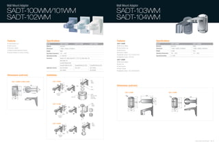 Wall Mount Adaptor                                                                                                                                  Wall Mount Adaptor

SADT-100WM/101WM                                                                                                                                    SADT-103WM
SADT-102WM                                                                                                                                          SADT-104WM


Features                                 Specifications                                                                                             Features                                Specifications
• Indoor/outdoor use                     Model                    SADT-100WM                          SADT-101WM             SADT-102WM             SADT-103WM                              Model                     SADT-103WM                   SADT-104WM
• Solid structure                        Material                 Aluminum                                                                          • Wall mount adaptor                    Materials                 Aluminum                     Plastic
• Aluminum material                      Dimensions               118(Ø) x 183(H) x 241(W)mm                                                        • Indoor/outdoor use                    Dimensions                114(W) x 200(D) x 223(H)mm   114(W) x 200(D) x 242(H)mm
• Gasket provides waterproof function    Weight                   800g
                                                                                                                                                    • Solid structure                       Weight                    1,250g                       241g
• Screws included, for camera mounting                                                                                                              • Aluminum material                     Operating Temperature     -40 ~ +50˚C                  -10 ~ +50˚C
                                         Operating Temperature    -40 ~ +50˚C
                                                                                                                                                    • Applicable camera : SCC-C7433/C7435
                                         Operating Humidity       0~100% RH                                                                                                                 Operating Humidity        0~100%                       -
                                                                                                                                                    • Applicable housing : SHG-222
                                         Accessory                Gasket 1EA, Cable Grand (PG-11, PG-13.5), Back Plate 1EA
                                                                                                                                                    SADT-104WM
                                                                  Back Plate 1EA
                                                                                                                                                    • Wall mount adaptor
                                                                  Screw(FH M3xL6) 6EA
                                                                                                                                                    • Indoor use
                                                                  Screw(PH M4xL22) 2EA                Screw(PM M4xL22) 2EA   Screw(PM M4xL22) 4EA
                                                                                                                                                    • Solid structure
                                         Applicable Camera        SCC-641/643A                        SCC-931T               SCC-C9302
                                                                                                                                                    • Plastic material
                                                                  SCC-C640X                                                  SCC-B539X              • Applicable camera : SCC-C6433/C6435

Dimensions (unit:mm)                     Installation

                                                                                                                              Wall
       SADT-100WM/101WM/102WM                        SADT-100WM                                                               Mount
                                                                                                                              Adaptor


                                                                                                                              Boss
                                                                                                                                                    Dimensions (unit:mm)
                                                                                                                              Gasket
                                                                                Back
                                                                                Plate
                                                                    Gasket                                                                                       SADT-103WM                                         SADT-104WM
                                                          Wall Mount                                                          Gasket
                                                           Adaptor
                                                                                                                              Attachment After
                                                                                                SHG-220                       Separating
                                                                                                                              Dummy Plate



                                                                                                                                Wall
                                                     SADT-101WM                                                                 Mount
                                                                                                                                Adaptor




                                                                                    Back
                                                                                    Plate
                                                                       Gasket
                                                              Wall Mount
                                                               Adaptor




                                                                                                                                 Wall
                                                     SADT-102WM                                                                  Mount
                                                                                                                                 Adaptor




                                                                                        Back
                                                                                        Plate
                                                                           Gasket
                                                              Wall Mount
                                                               Adaptor



                                                                                                                                                                                                                                                        Samsung Video Security System | 76 . 77
 