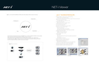 NET-i Viewer

        is new IP SOLUTION of SAMSUNG ELECTRONICS which provides intelligent monitoring at Anytime from Anywhere.                                                         Viewer(Network Monitoring S/W)
                                                                                                                                                        • Monitoring Software for surveillance products of Samsung Electronics
                                                                                                                                                          : Supports DVR, NET-i ware and Network Cameras
                                                                                                   Integration                                          • Up to 32 Channels simultaneous real time live monitoring in single PC (When using Dual monitors)
                                                                                                                                                        • Supports various video and audio format
                           Intelligence                                                                                                                   : H.264, MPEG4, MJPEG, G.711, G.726, G.723, PCM
                                                                                                                                                        • Supports various video resolution
                                                                                                                                                          : Mega Pixel (1M, 2M, 3M), D1, 4CIF, Half D1, VGA, CIF
                                                                                                                                                        • Powerful E-Map based monitoring support
                                                                                                                                                        • Bi-Directional Audio communication
                                                                                                                                                        • Remote PTZ control and Power PTZ (Click and Go control)
                                                                                                                                                        • Supports various search and playback options
                                                                                                                                                          : Date and Time based search
                                                                                                                                                          : Event (Alarm, Motion, Intelligent Video) based search
                                                                                                                                                          : Normal Playback, Backward Playback, Fast/Slow Playback, Step Playback

                                       Eye                                                               Innovation                                     • Notification in case of event occurring
                                                                                                                                                          : Highlighting in the border of video window
                                                                                                                                                          : Display event log message in real time
                                                                                                                                                        • Back up capability
                                                                                                                                                          : Manual Backup
Samsung Electronics proudly presents the solution, named                  that is a systematic, integrated and intelligent security & surveillance        : Format - REC1 (playback by NET-i viewer), SEC (self playback and watermark) AVI
solution, provided with the best of breed technologies and Samsung's expertise in the industry.                                                           : CD, DVD Backup
Highly balanced and well structured technology of security & surveillance products of Samsung consist of                   solution.                      : External Storage (USB, NAS) Backup
The network based solution               of Samsung Electronics & its related packages has positioned in innovative security solutions                  • Manual Recording (up to 4 Channels) during 24 hours
that bears the integrated and intelligent surveillance in real time basis at anywhere.                                                                  • Multi-Level User access and authority management
                                                                                                                                                        • Multiple Language user interface support
                                                                                                                                                          : English, French, Germany, Spanish, Italian, Russian, Chinese, Japanese, Korean
                                                                                                                                                        • Automatic search of network cameras for quick and easy configuration
                  System Configuration                                                                                                                  • Easy Device management (IP change, configuration, firmware upgrade)
                                                                                                                                                        • Automatic self upgrade (Connection to Samsung Upgrade Server)
                                                                                                                                                                                                                                                    • Setup Tool



             Analogue Camera                           DVR


                                                                                   LAN Internet

             Analogue Camera                      Network Encoder




                                                  Network Camera                                                           NET-i CMS
                                                                                                                                                          • Live Viewer                                • Search Viewer                              • Map Viewer



                                                 Mega Pixel Camera
 