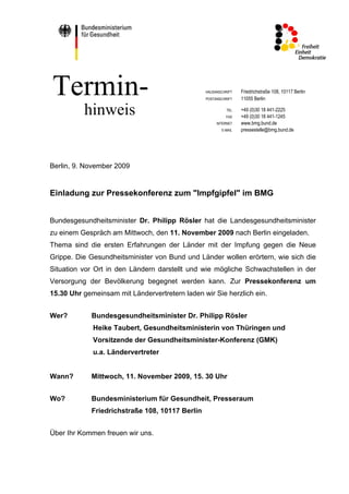Termin-                                          HAUSANSCHRIFT
                                                 POSTANSCHRIFT
                                                                 Friedrichstraße 108, 10117 Berlin
                                                                 11055 Berlin

          hinweis                                          TEL
                                                           FAX
                                                                 +49 (0)30 18 441-2225
                                                                 +49 (0)30 18 441-1245
                                                      INTERNET   www.bmg.bund.de
                                                        E-MAIL   pressestelle@bmg.bund.de




Berlin, 9. November 2009


Einladung zur Pressekonferenz zum "Impfgipfel" im BMG


Bundesgesundheitsminister Dr. Philipp Rösler hat die Landesgesundheitsminister
zu einem Gespräch am Mittwoch, den 11. November 2009 nach Berlin eingeladen.
Thema sind die ersten Erfahrungen der Länder mit der Impfung gegen die Neue
Grippe. Die Gesundheitsminister von Bund und Länder wollen erörtern, wie sich die
Situation vor Ort in den Ländern darstellt und wie mögliche Schwachstellen in der
Versorgung der Bevölkerung begegnet werden kann. Zur Pressekonferenz um
15.30 Uhr gemeinsam mit Ländervertretern laden wir Sie herzlich ein.


Wer?         Bundesgesundheitsminister Dr. Philipp Rösler
             Heike Taubert, Gesundheitsministerin von Thüringen und
             Vorsitzende der Gesundheitsminister-Konferenz (GMK)
             u.a. Ländervertreter


Wann?        Mittwoch, 11. November 2009, 15. 30 Uhr


Wo?          Bundesministerium für Gesundheit, Presseraum
             Friedrichstraße 108, 10117 Berlin


Über Ihr Kommen freuen wir uns.
 