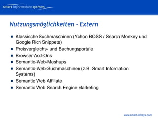 V e VERTRAULICH
                                                      rtraulich




Nutzungsmöglichkeiten - Extern
  Klassische Suchmaschinen (Yahoo BOSS / Search Monkey und
  Google Rich Snippets)
  Preisvergleichs- und Buchungsportale
  Browser Add-Ons
  Semantic-Web-Mashups
  Semantic-Web-Suchmaschinen (z.B. Smart Information
  Systems)
  Semantic Web Affiliate
  Semantic Web Search Engine Marketing




                                                www.smart-infosys.com
 
