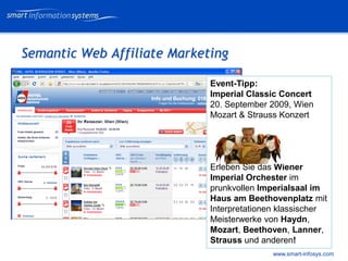 V e VERTRAULICH
                                                  rtraulich




Semantic Web Affiliate Marketing

                             Event-Tipp:
                             Imperial Classic Concert
                             20. September 2009, Wien
                             Mozart & Strauss Konzert




                             Erleben Sie das Wiener
                             Imperial Orchester im
                             prunkvollen Imperialsaal im
                             Haus am Beethovenplatz mit
                             Interpretationen klassischer
                             Meisterwerke von Haydn,
                             Mozart, Beethoven, Lanner,
                             Strauss und anderen!
                                            www.smart-infosys.com
 