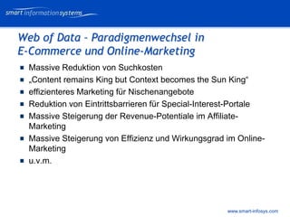 V e VERTRAULICH
                                                           rtraulich




Web of Data – Paradigmenwechsel in
E-Commerce und Online-Marketing
  Massive Reduktion von Suchkosten
  „Content remains King but Context becomes the Sun King“
  effizienteres Marketing für Nischenangebote
  Reduktion von Eintrittsbarrieren für Special-Interest-Portale
  Massive Steigerung der Revenue-Potentiale im Affiliate-
  Marketing
  Massive Steigerung von Effizienz und Wirkungsgrad im Online-
  Marketing
  u.v.m.




                                                     www.smart-infosys.com
 