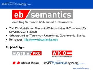 V e VERTRAULICH
                                                         rtraulich




 Ziel: Die Vorteile von Semantic-Web-basiertem E-Commerce für
  KMUs nutzbar machen
 Schwerpunkt auf Tourismus: Unterkünfte, Gastronomie, Events
 Homepage: http://www.ebsemantics.net/

Projekt-Träger:




                                                   www.smart-infosys.com
 