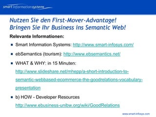 V e VERTRAULICH
                                                             rtraulich




Nutzen Sie den First-Mover-Advantage!
Bringen Sie Ihr Business ins Semantic Web!
Relevante Informationen:
  Smart Information Systems: http://www.smart-infosys.com/

  ebSemantics (tourism): http://www.ebsemantics.net/

  WHAT & WHY: in 15 Minuten:
  http://www.slideshare.net/mhepp/a-short-introduction-to-
  semantic-webbased-ecommerce-the-goodrelations-vocabulary-
  presentation

  b) HOW - Developer Resources
  http://www.ebusiness-unibw.org/wiki/GoodRelations
                                                       www.smart-infosys.com
 