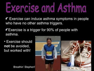 Exercise and Asthma Exercise can induce asthma symptoms in people who have no other asthma triggers. Exercise is a trigger for 90% of people with asthma. Exercise should  not  be avoided, but worked with! Breathin’ Stephen! 