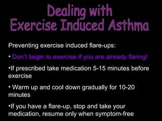 Preventing exercise induced flare-ups: Don’t begin to exercise if you are already flaring! If prescribed take medication 5-15 minutes before exercise Warm up and cool down gradually for 10-20 minutes If you have a flare-up, stop and take your medication, resume only when symptom-free Dealing with  Exercise Induced Asthma 