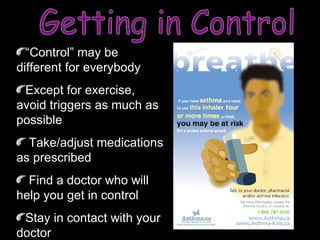 Getting in Control “ Control” may be different for everybody Except for exercise, avoid triggers as much as possible Take/adjust medications as prescribed Find a doctor who will help you get in control  Stay in contact with your doctor 