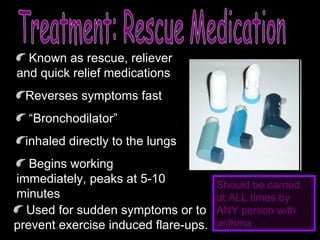 Treatment: Rescue Medication Known as rescue, reliever and quick relief medications Reverses symptoms fast “ Bronchodilator” inhaled directly to the lungs Begins working immediately, peaks at 5-10 minutes Used for sudden symptoms or to prevent exercise induced flare-ups. Should be carried at ALL times by ANY person with asthma 