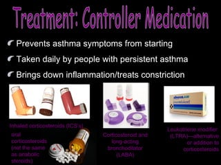 Treatment: Controller Medication Prevents asthma symptoms from starting Taken daily by people with persistent asthma Brings down inflammation /treats constriction oral corticosteroids (not the same as anabolic steroids) Leukotriene modifier  (LTRA)—alternative or addition to corticosteroids Corticosteroid and long-acting bronchodilator (LABA) Inhaled corticosteroids (ICS’s) 