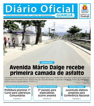 Diário Oficial
 Quarta-feira, 9 de novembro de 2011 • Ano 11 • Edição: 2398 • Distribuição gratuita
                                                                                       GUARUJÁ




                                                                                                                                 Raimundo Nogueira
                                                                 pavimentação



        Avenida Mário Daige recebe
        primeira camada de asfalto
A primeira camada de asfalto já foi aplicada da Rua Idalino Pinez até a Adriano Dias. Já as bases, sarjetas, guias e parte das
calçadas foram executadas da Rua Adriano Dias até a Rua São Salvador. A previsão é de que em 10 dias este local também
receba a primeira camada asfáltica. Página 32


   coordenação governamental                              observação de pássaros                encontro estadual

Prefeitura promove 1º                                      2º passeio para                 Juventude elabora
Curso para Lideranças                                       especialistas                    proposta para
    Comunitárias                                           ocorre amanhã                  Conferência Nacional
              Página 6                                              Página 8                        Página 5
 