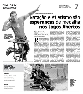 Diário Oficial
 GUARUJÁ
                                                                                                            QUARtA-feiRA
                                                                                                            9 de novembro de 2011
                                                                                                                                                 7
                                                   portadores de deficiência


                                               Natação e Atletismo são
                                               esperanças de medalha
                                                   nos jogos Abertos
                                                 Ao todo, cinco                        primeiras posições em cada mo-       dos Jogos Regionais é muito mais
                                                                                       dalidade. Sem dúvida o nosso re-     difícil que o dos Jogos Abertos.
                                                 atletas compõem a                     ferencial é que só contamos com      Por isso, temos excelentes chan-
“A minha expectativa                             delegação de Guarujá                  atletas de Guarujá”, afirma.         ces de conseguir uma boa classi-
é representar bem a
Cidade e tentar buscar                           nas modalidades                           Um dos destaques da equipe,      ficação”, destaca Patero. Além




                                                 R
uma medalha” - Édson                                                                   Édson Ferreira Abade, foi um dos     do atletismo, a natação também
Ferreira Abade                                              esponsável pela maio-      responsáveis por três medalhas       tem chances de medalhas.
                                                            ria das medalhas nos       nos Jogos Regionais. A classi-           Na prova dos 50 metros livre,
                                                            Jogos Regionais, com       ficação para os Jogos Abertos        Maria Noêmia Moraes Silva e
                                                            um total de 12, as equi-   aconteceu depois do primeiro         Jéssica Cristina Martins são as
                                                 pes de atletismo e natação PCD        lugar na modalidade arremesso        apostas da Pérola do Atlântico.
                                                 (pessoas com deficiência) de          de peso. “A minha expectativa é      Noêmia inclusive foi à responsá-
                                                 Guarujá vão atrás de melhores re-     representar bem a Cidade e tentar    vel por três medalhas de ouro du-
                                                 sultados na 75º edição dos Jogos      buscar uma medalha”, ressalta.       rante os Jogos Regionais. Além
                                                 Abertos do Interior. A competi-           Humberto Aguiar de Oliveira      da natação, a atleta compete nas
                                           Fot




                                                 ção deste ano será realizada em       irá disputar a sua primeira edição   modalidades de dardo e disco,
                                          os




                                                 Mogi das Cruzes. Ao todo, cinco       de Jogos Abertos. A classifica-      ambas do atletismo.
                                         Ra
                                      imu




                                                 atletas compõem a delegação nas       ção veio com o primeiro lugar            Vale lembrar que a natação
                                          nd




                                                 duas modalidades.                     no arremesso de peso, também         tem início hoje, enquanto o
                                  oN
                                ogu




                                                     Para o técnico Ricardo Pate-      durante a disputa dos Jogos          atletismo estréia no próximo dia
                               eira




                                                 ro, a grande diferença de Guarujá     Regionais. “Pretendo ganhar e        16. Ambas as modalidades terão
                                                 em relação às outras cidades, é       trazer a medalha de ouro para        apenas um dia de competição.
                                                 que o Município investe em seus       Guarujá”, acredita.                  Sem dúvida, a força de vontade
                                                 próprios atletas, denominados             Para a comissão técnica, Gua-    e a superação estarão juntos aos
                                                 “pratas da casa”. “Temos uma          rujá pode ser considerada uma        atletas guarujaenses, durante dis-
                                                 boa equipe que irá brigar pelas       das favoritas ao título. “O nível    puta de mais um Jogos Abertos.


 Confira abaixo
 a delegação que
 compõe a equipe de
 guarujá na disputa
 dos jogos Abertos:


 Atletismo

 Humberto Aguiar de Oliveira

 Edson Ferreira Abade

 Joel Cardoso Nascimento
                                                                                                                                      “Pretendo
 Maria Noêmia Moraes Silva                                                                                                            ganhar e trazer
                                                                                                                                      a medalha
                                                                                                                                      de ouro para
                                                                                                                                      Guarujá” -
 natação                                                                                                                              Humberto
                                                                                                                                      Aguiar de
 Maria Noêmia Moraes Silva                                                                                                            Oliveira

 Jéssica Cristina Martins
 