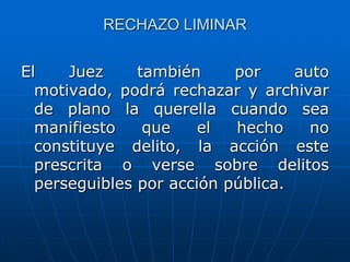 RECHAZO LIMINAR


El    Juez     también     por     auto
  motivado, podrá rechazar y archivar
  de plano la querella cuando sea
  manifiesto    que    el  hecho     no
  constituye delito, la acción este
  prescrita o verse sobre delitos
  perseguibles por acción pública.
 
