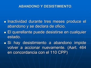 ABANDONO Y DESISTIMIENTO.



   Inactividad durante tres meses produce el
    abandono y se declara de oficio.
   El querellante puede desistirse en cualquier
    estado.
   Si hay desistimiento a abandono impide
    volver a accionar nuevamente. (Aart. 464
    en concordancia con el 110 CPP)
 