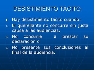 DESISTIMIENTO TACITO
    Hay desistimiento tácito cuando:
1.   El querellante no concurre sin justa
     causa a las audiencias,
2.   No concurre          a prestar su
     declaración o
3.   No presente sus conclusiones al
     final de la audiencia.
 