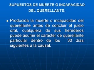 SUPUESTOS DE MUERTE O INCAPACIDAD
             DEL QUERELLANTE.

   Producida la muerte o incapacidad del
    querellante antes de concluir el juicio
    oral, cualquiera de sus herederos
    puede asumir el carácter de querellante
    particular dentro de los      30 días
    siguientes a la causal.
 