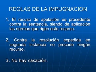 REGLAS DE LA IMPUGNACION
1. El recuso de apelación es procedente
  contra la sentencia, siendo de aplicación
  las normas que rigen este recurso.

2.     Contra la resolución expedida en
     segunda instancia no procede ningún
     recurso.

3. No hay casación.
 