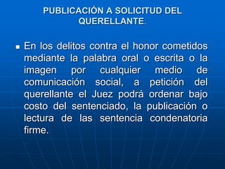 PUBLICACIÓN A SOLICITUD DEL
              QUERELLANTE.

   En los delitos contra el honor cometidos
    mediante la palabra oral o escrita o la
    imagen por cualquier medio de
    comunicación social, a petición del
    querellante el Juez podrá ordenar bajo
    costo del sentenciado, la publicación o
    lectura de las sentencia condenatoria
    firme.
 