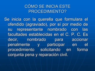 CÓMO SE INICIA ESTE
           PROCEDIMIENTO?
Se inicia con la querella que formulara el
 ofendido (agraviado), por sí por medio de
 su representante nombrado con las
 facultades establecidas en el C. P. C. Es
 decir,     nombrado      para     accionar
 penalmente      y    participar   en    el
 procedimiento solicitando en forma
 conjunta pena y reparación civil.
 
