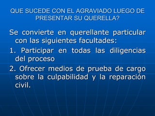 QUE SUCEDE CON EL AGRAVIADO LUEGO DE
      PRESENTAR SU QUERELLA?

Se convierte en querellante particular
  con las siguientes facultades:
1. Participar en todas las diligencias
  del proceso
2. Ofrecer medios de prueba de cargo
  sobre la culpabilidad y la reparación
  civil.
 