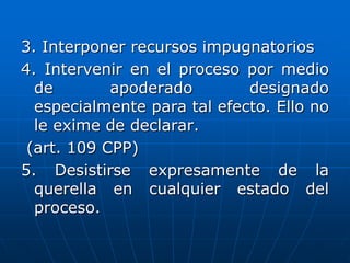 3. Interponer recursos impugnatorios
4. Intervenir en el proceso por medio
  de        apoderado        designado
  especialmente para tal efecto. Ello no
  le exime de declarar.
 (art. 109 CPP)
5. Desistirse expresamente de la
  querella en cualquier estado del
  proceso.
 