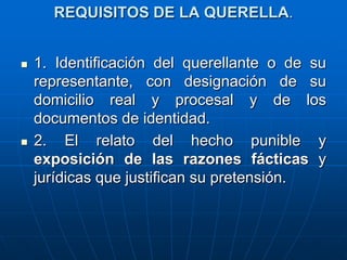 REQUISITOS DE LA QUERELLA.


   1. Identificación del querellante o de su
    representante, con designación de su
    domicilio real y procesal y de los
    documentos de identidad.
   2. El relato del hecho punible y
    exposición de las razones fácticas y
    jurídicas que justifican su pretensión.
 
