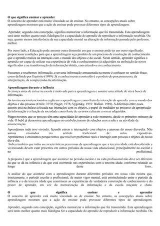 O que significa ensinar e aprender
O conceito de aprender está muito vinculado ao de ensinar. No entanto, as concepções atuais sobre
aprendizagem mostram que a ação de ensinar pode provocar diferentes tipos de aprendizagem.

Aprender, segundo esta concepção, significa memorizar a informação que foi transmitida. Esta aprendizagem
será tanto melhor quanto mais fidedigna for a capacidade do aprendiz de reproduzir a informação recebida. Ou
seja, quanto menos interferência da sua capacidade mental na alteração da informação passada pelo professor,
melhor.

Por outro lado, a Educação pode assumir outra dimensão em que o ensinar pode ter um outro significado:
proporcionar condições para que a aprendizagem seja produto de um processo de construção de conhecimento
que o aprendiz realiza na interação com o mundo dos objetos e do social. Neste sentido, aprender significa o
aprendiz ser capaz de utilizar sua experiência de vida e conhecimentos já adquiridos na atribuição de novos
significados e na transformação da informação obtida, convertendo-a em conhecimento.

Passamos e recebemos informação, e ter uma informação armazenada na mente é conhecer no sentido fraco,
como definido por Espósito (1999). Já o conhecimento construído é o produto do processamento, da
interpretação, da compreensão da informação.

Aprendizagem durante a infância
A criança antes de entrar na escola é motivada para a aprendizagem e assume uma atitude de ativa busca de
informação.
As teorias sociointeracionistas explicam a aprendizagem como fruto da interação do aprendiz com o mundo dos
objetos e das pessoas (Freire, 1970; Piaget, 1976; Vygotsky, 1991; Wallon, 1989). A diferença entre esses
autores está na ênfase colocada nas interações com os objetos, o papel do mediador no processo de apropriação
da informação e a função da sociedade como fonte de recursos culturais a serem adquiridos.
Piaget mostrou que as pessoas têm uma capacidade de aprender a todo momento, desde os primeiros minutos de
vida. O bebê já demonstra aprendizagem no estabelecimento de relações com a mãe e na atividade de
amamentação.
Aprendemos tudo isso vivendo, fazendo coisas e interagindo com objetos e pessoas do nosso dia-a-dia. Não
somos        ensinados         no         sentido        tradicional      de          aulas        expositivas.
Aprendemos e ensinamos porque temos que resolver problemas reais e interagir com pessoas e objetos do nosso
dia-a-dia.
 Indica também que todas as características prazerosas da aprendizagem que a terceira idade está descobrindo e
vivenciando devem estar presentes em outros períodos da nossa vida educacional, principalmente no escolar e
no                                                                                                profissional.

A proposta é que a aprendizagem que acontece no período escolar e na vida profissional não deve ser diferente
da que se dá na infância e da que está ocorrendo nas experiências com a terceira idade, conforme relatado ao
longo                                              deste                                               livro..

A análise do que acontece com        a aprendizagem durante diferentes períodos em nossa vida mostra que,
ironicamente, o período escolar e    profissional, de maior vigor mental, está entrincheirado entre o período da
infância e o da terceira idade que   constituem as experiências de verdadeira construção de conhecimento e do
prazer de aprender, em vez            da memorização da informação e da escola maçante e chata.

O             que               significa           ensinar               e             aprender
O conceito de aprender está muito vinculado ao de ensinar. No entanto, as concepções atuais sobre
aprendizagem mostram que a ação de ensinar pode provocar diferentes tipos de aprendizagem.

Aprender, segundo esta concepção, significa memorizar a informação que foi transmitida. Esta aprendizagem
será tanto melhor quanto mais fidedigna for a capacidade do aprendiz de reproduzir a informação recebida. Ou
 