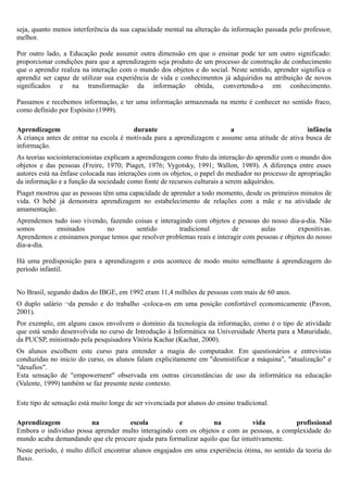 seja, quanto menos interferência da sua capacidade mental na alteração da informação passada pelo professor,
melhor.

Por outro lado, a Educação pode assumir outra dimensão em que o ensinar pode ter um outro significado:
proporcionar condições para que a aprendizagem seja produto de um processo de construção de conhecimento
que o aprendiz realiza na interação com o mundo dos objetos e do social. Neste sentido, aprender significa o
aprendiz ser capaz de utilizar sua experiência de vida e conhecimentos já adquiridos na atribuição de novos
significados e na transformação da informação obtida, convertendo-a em conhecimento.

Passamos e recebemos informação, e ter uma informação armazenada na mente é conhecer no sentido fraco,
como definido por Espósito (1999).

Aprendizagem                            durante                         a                        infância
A criança antes de entrar na escola é motivada para a aprendizagem e assume uma atitude de ativa busca de
informação.
As teorias sociointeracionistas explicam a aprendizagem como fruto da interação do aprendiz com o mundo dos
objetos e das pessoas (Freire, 1970; Piaget, 1976; Vygotsky, 1991; Wallon, 1989). A diferença entre esses
autores está na ênfase colocada nas interações com os objetos, o papel do mediador no processo de apropriação
da informação e a função da sociedade como fonte de recursos culturais a serem adquiridos.
Piaget mostrou que as pessoas têm uma capacidade de aprender a todo momento, desde os primeiros minutos de
vida. O bebê já demonstra aprendizagem no estabelecimento de relações com a mãe e na atividade de
amamentação.
Aprendemos tudo isso vivendo, fazendo coisas e interagindo com objetos e pessoas do nosso dia-a-dia. Não
somos       ensinados        no        sentido        tradicional        de       aulas         expositivas.
Aprendemos e ensinamos porque temos que resolver problemas reais e interagir com pessoas e objetos do nosso
dia-a-dia.

Há uma predisposição para a aprendizagem e esta acontece de modo muito semelhante á aprendizagem do
período infantil.


No Brasil, segundo dados do IBGE, em 1992 eram 11,4 milhões de pessoas com mais de 60 anos.
O duplo salário ¬da pensão e do trabalho -coloca-os em uma posição confortável economicamente (Pavon,
2001).
Por exemplo, em alguns casos envolvem o domínio da tecnologia da informação, como é o tipo de atividade
que está sendo desenvolvida no curso de Introdução á Informática na Universidade Aberta para a Maturidade,
da PUCSP, ministrado pela pesquisadora Vitória Kachar (Kachar, 2000).
Os alunos escolhem este curso para entender a magia do computador. Em questionários e entrevistas
conduzidas no inicio do curso, os alunos falam explicitamente em "desmistificar a máquina", "atualização" e
"desafios".
Esta sensação de "empowernent" observada em outras circunstâncias de uso da informática na educação
(Valente, 1999) também se faz presente neste contexto.

Este tipo de sensação está muito longe de ser vivenciada por alunos do ensino tradicional.

Aprendizagem            na          escola           e            na            vida        profissional
Embora o individuo possa aprender multo interagindo com os objetos e com as pessoas, a complexidade do
mundo acaba demandando que ele procure ajuda para formalizar aquilo que faz intuitivamente.
Neste período, é multo difícil encontrar alunos engajados em uma experiência ótima, no sentido da teoria do
fluxo.
 