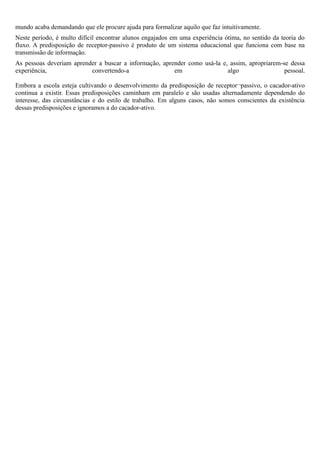mundo acaba demandando que ele procure ajuda para formalizar aquilo que faz intuitivamente.
Neste período, é multo difícil encontrar alunos engajados em uma experiência ótima, no sentido da teoria do
fluxo. A predisposição de receptor-passivo é produto de um sistema educacional que funciona com base na
transmissão de informação.
As pessoas deveriam aprender a buscar a informação, aprender como usá-la e, assim, apropriarem-se dessa
experiência,              convertendo-a                 em                 algo                 pessoal.

Embora a escola esteja cultivando o desenvolvimento da predisposição de receptor¬passivo, o cacador-ativo
continua a existir. Essas predisposições caminham em paralelo e são usadas alternadamente dependendo do
interesse, das circunstâncias e do estilo de trabalho. Em alguns casos, não somos conscientes da existência
dessas predisposições e ignoramos a do cacador-ativo.
 