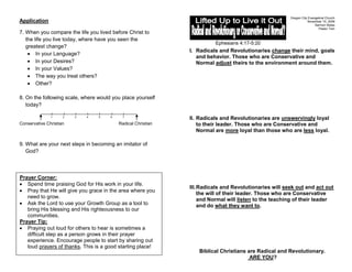 Oregon City Evangelical Church
Application                                                                                                       November 15, 2009
                                                                                                                       Sermon Notes
                                                                                                                         Pastor Tom
7. When you compare the life you lived before Christ to
   the life you live today, where have you seen the
                                                                        Ephesians 4:17-5:20
   greatest change?
                                                              I. Radicals and Revolutionaries change their mind, goals
        In your Language?
                                                                 and behavior. Those who are Conservative and
        In your Desires?                                         Normal adjust theirs to the environment around them.
        In your Values?
        The way you treat others?
        Other?

8. On the following scale, where would you place yourself
   today?

               1     2   3   4   5    6     7
                                                              II. Radicals and Revolutionaries are unswervingly loyal
Conservative Christian                    Radical Christian       to their leader. Those who are Conservative and
                                                                  Normal are more loyal than those who are less loyal.

9. What are your next steps in becoming an imitator of
   God?



Prayer Corner:
   Spend time praising God for His work in your life.
                                                              III. Radicals and Revolutionaries will seek out and act out
   Pray that He will give you grace in the area where you
                                                                   the will of their leader. Those who are Conservative
   need to grow.
                                                                   and Normal will listen to the teaching of their leader
   Ask the Lord to use your Growth Group as a tool to              and do what they want to.
   bring His blessing and His righteousness to our
   communities.
Prayer Tip:
   Praying out loud for others to hear is sometimes a
   difficult step as a person grows in their prayer
   experience. Encourage people to start by sharing out
   loud prayers of thanks. This is a good starting place!
                                                                 Biblical Christians are Radical and Revolutionary.
                                                                                      ARE YOU?
 