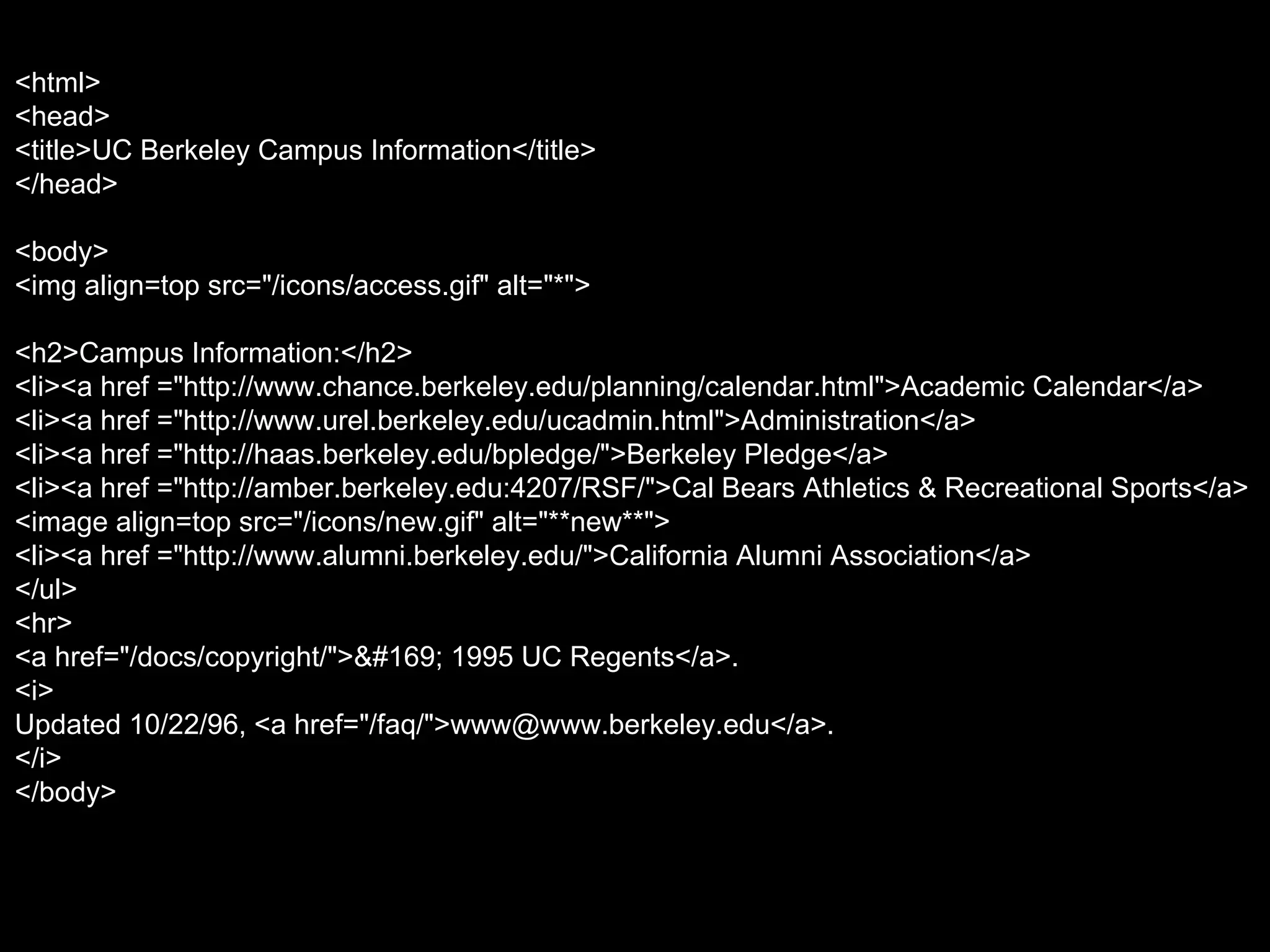 <html> <head> <title>UC Berkeley Campus Information</title> </head> <body> <img align=top src="/icons/access.gif" alt="*"> <h2>Campus Information:</h2> <li><a href ="http://www.chance.berkeley.edu/planning/calendar.html">Academic Calendar</a>  <li><a href ="http://www.urel.berkeley.edu/ucadmin.html">Administration</a>  <li><a href ="http://haas.berkeley.edu/bpledge/">Berkeley Pledge</a>  <li><a href ="http://amber.berkeley.edu:4207/RSF/">Cal Bears Athletics & Recreational Sports</a>  <image align=top src="/icons/new.gif" alt="**new**"> <li><a href ="http://www.alumni.berkeley.edu/">California Alumni Association</a>  </ul> <hr> <a href="/docs/copyright/">© 1995 UC Regents</a>. <i> Updated 10/22/96, <a href="/faq/">www@www.berkeley.edu</a>. </i> </body> 