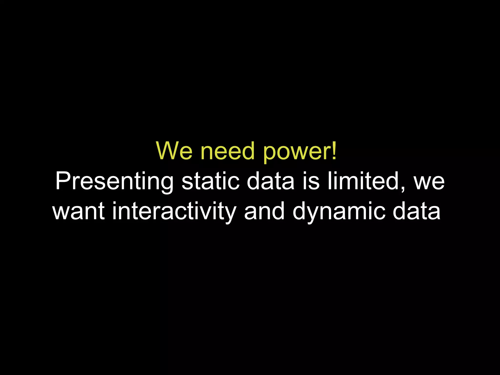 We need power!   Presenting static data is limited, we want interactivity and dynamic data  